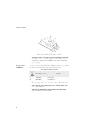 Page 64Disassembly/Assembly
464. Most repairs to the main board can be performed without further disassembly of the 
chassis. If it is necessary to replace the O-ring, remove the small O-ring retainers 
from their slots in the chassis. Note the alignment of the retainers for reassembly. 
5. Remove the O-ring.
Backup Battery 
DisassemblyFor this section, please refer to the Model III exploded view and parts list on page 35 for 
part numbers and more information on the location of parts in the radio.
1. The...