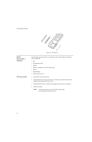 Page 70Disassembly/Assembly
52
Radio 
Reassembly—
DetailedThe following steps describe how to reassemble the radio. This includes the following 
major components:
PT T
Keypad/option board
Display
Speaker, microphone, universal connector flex
Chassis
Backup Battery
Chassis and front cover
PTT Reassembly1. Put the PTT seal in the PTT bezel.
2. Align the PTT bezel and seal to the front cover housing so that the bottom tabs will 
engage with the opening in the front cover.
3. Slide the PTT bezel down so that...