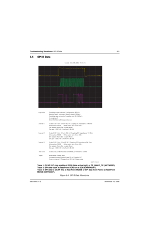 Page 1406881094C31-ENovember 16, 2006
Troubleshooting Waveforms: SPI B Data6-5
6.5 SPI B Data
Trace 1: GCAP II IC chip enable at R539 (Note active high) or TP_MAKO_CE (NNTN5567).
Trace 2: SPI data clock at Test Point SCKB or at SCKB (NNTN5567).
Trace 3: SPI data to GCAP II IC at Test Point MOSIB or SPI data from Patriot at Test Point 
MOSIB (NNTN5567).
Figure 6-4.  SPI B Data Waveforms
MAEPF-27493-O 