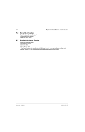 Page 357November 16, 20066881094C31-E
A-2Replacement Parts Ordering: Parts Identification
A.6 Parts Identification
Radio Products Services Division*
(United States and Canada)
1-800-422-4210, menu 3
A.7 Product Customer Service
Customer Response Center
(Non-technical Issues)
1-800-247-2346
FAX:1-800-247-2347
* The Radio Products Services Division (RPSD) was formerly known as the Customer Care and 
Services Division (CCSD) and/or the Accessories and Aftermarket Division (AAD). 