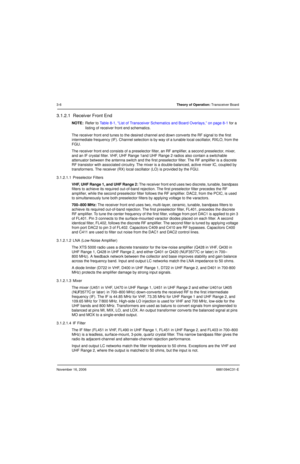 Page 45November 16, 20066881094C31-E
3-6Theory of Operation: Transceiver Board
3.1.2.1  Receiver Front End
NOTE:Refer to Table 8-1, “List of Transceiver Schematics and Board Overlays,” on page 8-1 for a 
listing of receiver front end schematics.
The receiver front end tunes to the desired channel and down converts the RF signal to the first 
intermediate frequency (IF). Channel selection is by way of a tunable local oscillator, RXLO, from the 
FGU.
The receiver front end consists of a preselector filter, an RF...