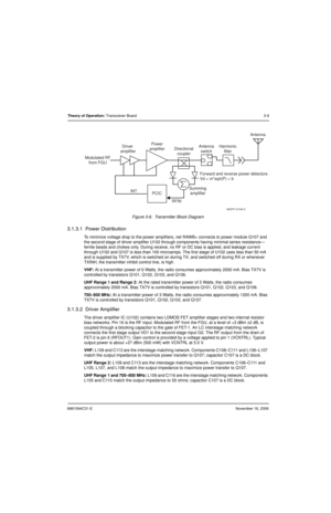 Page 486881094C31-ENovember 16, 2006
Theory of Operation: Transceiver Board3-9
Figure 3-6.  Transmitter Block Diagram
3.1.3.1  Power Distribution
To minimize voltage drop to the power amplifiers, net RAWB+ connects to power module Q107 and 
the second stage of driver amplifier U102 through components having minimal series resistance—
ferrite beads and chokes only. During receive, no RF or DC bias is applied, and leakage current 
through U102 and Q107 is less than 100 microamps. The first stage of U102 uses less...