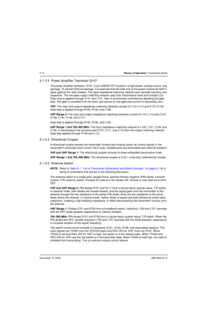 Page 49November 16, 20066881094C31-E
3-10Theory of Operation: Transceiver Board
3.1.3.3  Power Amplifier Transistor Q107
The power amplifier transistor, Q107, is an LDMOS FET housed in a high-power, surface-mount, ring 
package. To prevent thermal damage, it is essential that the heat sink of the power module be held in 
place against the radio chassis. The input impedance-matching network uses discrete inductors and 
capacitors. The low-pass output matching network uses both transmission lines and lumped LCs....