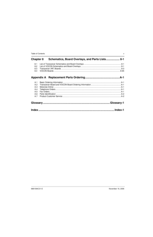 Page 6Table of Contentsv
6881094C31-ENovember 16, 2006
Chapter 8 Schematics, Board Overlays, and Parts Lists .................. 8-1
8.1 List of Transceiver Schematics and Board Overlays ..................................................................... 8-1
8.2 List of VOCON Schematics and Board Overlays........................................................................... 8-1
8.3 Transceiver (RF) Boards...