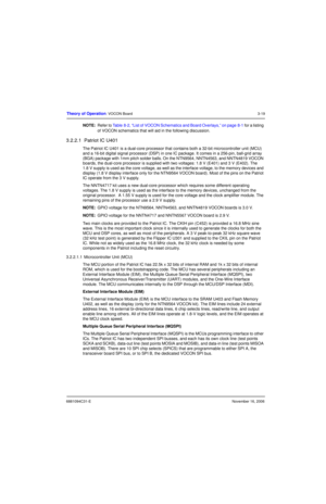 Page 586881094C31-ENovember 16, 2006
Theory of Operation: VOCON Board3-19
NOTE:Refer to Table 8-2, “List of VOCON Schematics and Board Overlays,” on page 8-1 for a listing 
of VOCON schematics that will aid in the following discussion.
3.2.2.1  Patriot IC U401
The Patriot IC U401 is a dual-core processor that contains both a 32-bit microcontroller unit (MCU) 
and a 16-bit digital signal processor (DSP) in one IC package. It comes in a 256-pin, ball-grid array 
(BGA) package with 1mm pitch solder balls. On the...