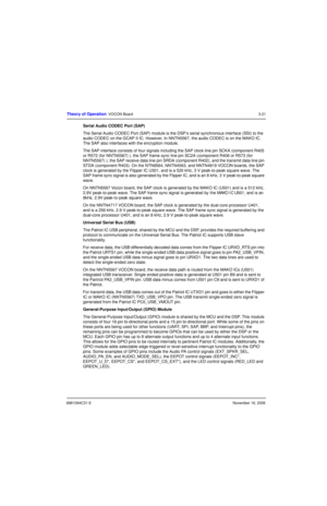 Page 606881094C31-ENovember 16, 2006
Theory of Operation: VOCON Board3-21
Serial Audio CODEC Port (SAP)
The Serial Audio CODEC Port (SAP) module is the DSP’s serial synchronous interface (SSI) to the 
audio CODEC on the GCAP II IC. However, In NNTN5567, the audio CODEC is on the MAKO IC. 
The SAP also interfaces with the encryption module.
The SAP interface consists of four signals including the SAP clock line pin SCKA (component R405 
or R572 (for NNTN5567) ), the SAP frame sync line pin SC2A (component R406...