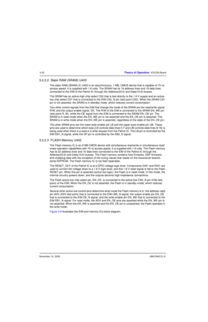 Page 61November 16, 20066881094C31-E
3-22Theory of Operation: VOCON Board
3.2.2.2  Static RAM (SRAM) U403
The static RAM (SRAM) IC U403 is an asynchronous, 1 MB, CMOS device that is capable of 70 ns 
access speed. It is supplied with 1.8 volts. The SRAM has its 19 address lines and 16 data lines 
connected to the EIM of the Patriot IC through the Address(23:0) and Data(15:0) busses.
The SRAM has an active-high chip select CS2 that is tied directly to the 1.8 V supply and an active-
low chip select CS1 that is...