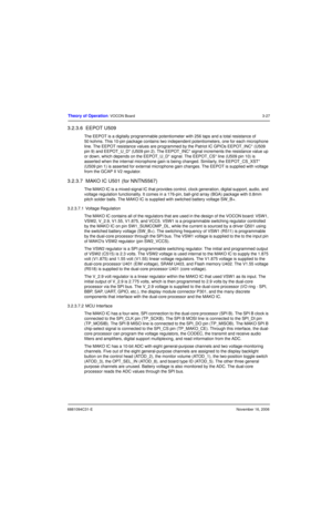 Page 666881094C31-ENovember 16, 2006
Theory of Operation: VOCON Board3-27
3.2.3.6  EEPOT U509
The EEPOT is a digitally programmable potentiometer with 256 taps and a total resistance of 
50 kohms. This 10-pin package contains two independent potentiometers, one for each microphone 
line. The EEPOT resistance values are programmed by the Patriot IC GPIOs EEPOT_INC* (U509 
pin 9) and EEPOT_U_D* (U509 pin 2). The EEPOT_INC* signal increments the resistance value up 
or down, which depends on the EEPOT_U_D* signal....