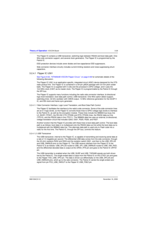 Page 686881094C31-ENovember 16, 2006
Theory of Operation: VOCON Board3-29
The Flipper IC contains a USB transceiver, switching logic between RS232 and boot data path, One-
Wire side connector support, and several clock generators. The Flipper IC is programmed by the 
Patriot IC.
ESD protection devices include zener diodes and low-capacitance ESD suppressors.
Side connector interface circuitry includes current-limiting resistors and noise-suppressing shunt 
capacitors.
3.2.4.1  Flipper IC U301
See Figure 8-64,...