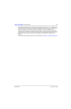 Page 826881094C31-ENovember 16, 2006
Theory of Operation: Encryption Module3-43
Key variables are loaded into the encryption module through connector J701, pin 1. Depending on 
the type of encryption module, up to 16 keys can be stored in the module at a time. The key can be 
infinite key retention or 30-seconds key retention, depending on how the codeplug is set up.
The radio s host processor communicates with the encryption module on the Synchronous Serial 
Interface (SSI) bus. The SSI bus consists of five...