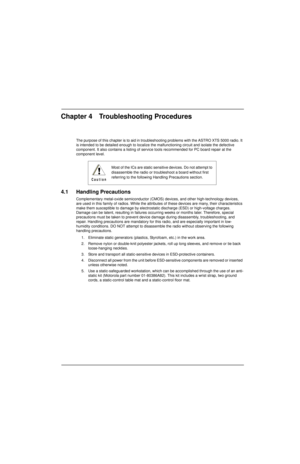 Page 84Chapter 4 Troubleshooting Procedures
The purpose of this chapter is to aid in troubleshooting problems with the ASTRO XTS 5000 radio. It 
is intended to be detailed enough to localize the malfunctioning circuit and isolate the defective 
component. It also contains a listing of service tools recommended for PC board repair at the 
component level.
4.1 Handling Precautions
Complementary metal-oxide semiconductor (CMOS) devices, and other high-technology devices, 
are used in this family of radios. While...