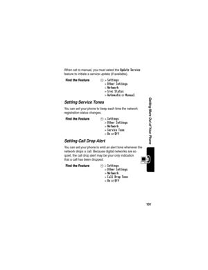 Page 103101
Getting More Out of Your Phone
When set to manual, you must select the Update Service 
feature to initiate a service update (if available).
Setting Service Tones
You can set your phone to beep each time the network 
registration status changes.
Setting Call Drop Alert
You can set your phone to emit an alert tone whenever the 
network drops a call. Because digital networks are so 
quiet, the call drop alert may be your only indication 
that a call has been dropped.
Find the FeatureM> Settings 
>
Other...