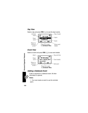 Page 106104
Personal Organizer Features
Day View
Select a day and press VIEW(+) to see the day’s events.
Event View
Select an event and press VIEW(+) to see event details.
Adding a Datebook Event
A title is required for a datebook event. All other 
information is optional.
Notes: 
You must create an event to use the reminder 
alarm.
bTHU 13-JANc
y
Joes B-day
9:00xMarie,... 
BACK VIEW
G 
59Day of week
Show event
details Return to
previous
screen Untimed
event
Event Alarm
Down
scroll
Press M to open
the Datebook...