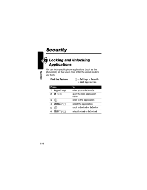 Page 112110
Security
Security
Locking and Unlocking 
Applications
You can lock specific phone applications (such as the 
phonebook) so that users must enter the unlock code to 
use them.
Find the FeatureM>Settings >Security 
>
Lock Application
PressTo
1
keypad keys enter your unlock code
2OK(+) open the lock application 
menu
3S scroll to the application
4CHANGE(+) select the application
5S scroll to Locked or Unlocked
6SELECT(+) select Locked or Unlocked 