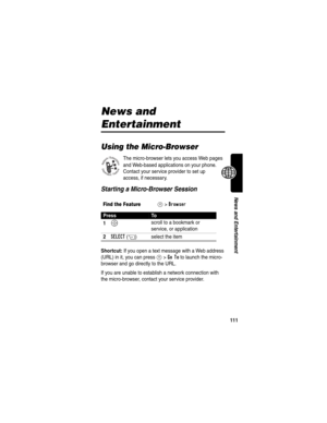 Page 113111
News and Entertainment
News and 
Entertainment
Using the Micro-Browser
The micro-browser lets you access Web pages 
and Web-based applications on your phone. 
Contact your service provider to set up 
access, if necessary.
Starting a Micro-Browser Session
Shortcut: If you open a text message with a Web address 
(URL) in it, you can press 
M>Go To to launch the micro-
browser and go directly to the URL.
If you are unable to establish a network connection with 
the micro-browser, contact your service...