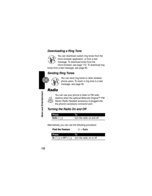Page 124122
News and Entertainment
Downloading a Ring Tone
You can download custom ring tones from the 
micro-browser application, or from a text 
message. To download tones from the 
micro-browser, see page 112. To download ring 
tones from a text message, see page 60.
Sending Ring Tones
You can send ring tones to other wireless 
phone users. To insert a ring tone in a text 
message, see page 56.
Radio
You can use your phone to listen to FM radio 
stations when the optional Motorola Original™ FM 
Stereo Radio...