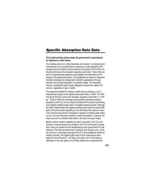 Page 135133
Specific Absorption  Rate DataSpecific Absorption Rate Data
This model wireless phone meets the government’s requirements 
for exposure to radio waves. 
Your wireless phone is a radio transmitter and receiver. It is designed and 
manufactured not to exceed limits for exposure to radio frequency (RF) 
energy set by the Federal Communications Commission (FCC) of the U.S. 
Government and by the Canadian regulatory authorities. These limits are 
part of comprehensive guidelines and establish permitted...