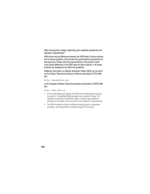 Page 136134
differ among phone models, depending upon available accessories and 
regulatory requirements).2
While there may be differences between the SAR levels of various phones 
and at various positions, they all meet the governmental requirements for 
safe exposure. Please note that improvements to this product model 
could cause differences in the SAR value for later products; in all cases, 
products are designed to be within the guidelines.
Additional information on Specific Absorption Rates (SAR) can be...