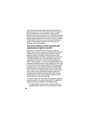 Page 138136
concern because of the short distance between the phones antenna—
the primary source of the RF—and the persons head. The exposure to 
RF from mobile phones in which the antenna is located at greater 
distances from the user (on the outside of a car, for example) is drastically 
lower than that from hand-held phones, because a persons RF exposure 
decreases rapidly with distance from the source. The safety of so-called 
“cordless phones,” which have a base unit connected to the telephone 
wiring in a...