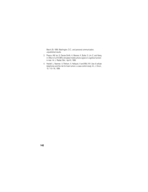 Page 144142
March 29, 1999, Washington, D.C.; and personal communication, 
unpublished results.
3. Preece, AW, Iwi, G, Davies-Smith, A, Wesnes, K, Butler, S, Lim, E, and Varey, 
A. Effect of a 915-MHz simulated mobile phone signal on cognitive function 
in man. Int. J. Radiat. Biol., April 8, 1999.
4. Hardell, L, Nasman, A, Pahlson, A, Hallquist, A and Mild, KH. Use of cellular 
telephones and the risk for brain tumors: a case-control study. Int. J. Oncol., 
15: 113-116, 1999. 