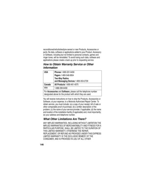 Page 148146
reconditioned/refurbished/pre-owned or new Products, Accessories or 
parts. No data, software or applications added to your Product, Accessory 
or Software, including but not limited to personal contacts, games and 
ringer tones, will be reinstalled. To avoid losing such data, software and 
applications please create a back up prior to requesting service.
How to Obtain Warranty Service or Other 
Information
You will receive instructions on how to ship the Products, Accessories or 
Software, at your...
