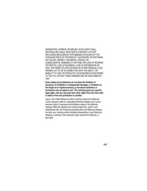 Page 149147
WARRANTIES, EXPRESS OR IMPLIED. IN NO EVENT SHALL 
MOTOROLA BE LIABLE, WHETHER IN CONTRACT OR TORT 
(INCLUDING NEGLIGENCE) FOR DAMAGES IN EXCESS OF THE 
PURCHASE PRICE OF THE PRODUCT, ACCESSORY OR SOFTWARE, 
OR FOR ANY INDIRECT, INCIDENTAL, SPECIAL OR 
CONSEQUENTIAL DAMAGES OF ANY KIND, OR LOSS OF REVENUE 
OR PROFITS, LOSS OF BUSINESS, LOSS OF INFORMATION OR 
DATA, SOFTWARE OR APPLICATIONS OR OTHER FINANCIAL LOSS 
ARISING OUT OF OR IN CONNECTION WITH THE ABILITY OR 
INABILITY TO USE THE PRODUCTS,...