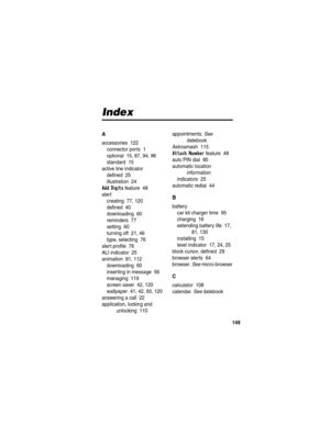 Page 151149
Index
A
accessories  122
connector ports  1
optional  15, 87, 94, 96
standard  15
active line indicator
defined  25
illustration  24
Add Digits feature  48
alert
creating  77, 120
defined  40
downloading  60
reminders  77
setting  60
turning off  21, 46
type, selecting  76
alert profile  76
ALI indicator  25
animation  81, 112
downloading  60
inserting in message  56
managing  119
screen saver  42, 120
wallpaper  41, 42, 60, 120
answering a call  22
application, locking and 
unlocking...