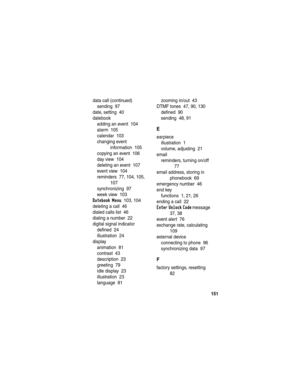 Page 153151
data call (continued)
sending  97
date, setting  40
datebook
adding an event  104
alarm  105
calendar  103
changing event 
information  105
copying an event  106
day view  104
deleting an event  107
event view  104
reminders  77, 104, 105, 
107
synchronizing  97
week view  103
Datebook Menu  103, 104
deleting a call  46
dialed calls list  46
dialing a number  22
digital signal indicator
defined  24
illustration  24
display
animation  81
contrast  43
description  23
greeting  79
idle display  23...