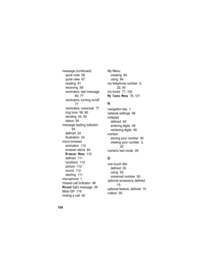 Page 156154
message (continued)
quick note  58
quick view  67
reading  61
receiving  59
reminders, text message  
60, 77
reminders, turning on/off  
77
reminders, voicemail  77
ring tone  56, 60
sending  54, 55
status  59
message waiting indicator  
64
defined  24
illustration  24
micro-browser
animation  112
browser alerts  64
Browser Menu  112
defined  111
functions  112
picture  112
sound  112
starting  111
microphone  1
missed call indicator  48
Missed Call message  49
Moto GP  116
muting a call  52My Menu...