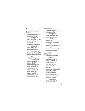 Page 157155
P
passwords. See codes
phone
active line indicator  25
active phone line, 
changing  44
alert, turning off  21, 46
answer options  41
codes  38
connecting to external 
device  96
date, setting  40
erase user-entered 
information  82
frequency, changing  99
keypad, answering calls  
41
keypad, locking and 
unlocking  39
language, setting  81
locking  36, 37
network settings  99
reset all options  82
security code  38
startup greeting  79
time, setting  40
turning on/off  21
unlock code  37, 38...