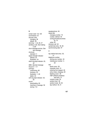 Page 159157
S
screen saver  42, 120
scroll feature  81
security code
changing  38
default  38
send key  1, 22, 26, 47
sending a call. See making 
a call
short message service. See 
text message
shortcuts
standard  3
signal strength indicator
defined  24
illustration  24
silent ring style indicator  25, 
40
SMS. See text message
Snood 21  117
soft keys
customizing  80
functions  23
illustration  1, 26
labels  23
soft ring style indicator  25, 
40
sound
downloading  60
inserting in message  56
storing...