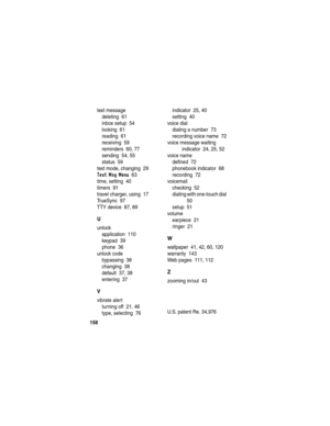 Page 160158
text message
deleting  61
inbox setup  54
locking  61
reading  61
receiving  59
reminders  60, 77
sending  54, 55
status  59
text mode, changing  29
Text Msg Menu  63
time, setting  40
timers  91
travel charger, using  17
TrueSync  97
TTY device  87, 89
U
unlock
application  110
keypad  39
phone  36
unlock code
bypassing  38
changing  38
default  37, 38
entering  37
V
vibrate alert
turning off  21, 46
type, selecting  76indicator  25, 40
setting  40
voice dial
dialing a number  73
recording voice...