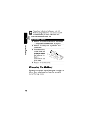 Page 1816
Getting Started
Your phone is designed to be used only with 
Motorola Original batteries and accessories. We 
recommend that you store batteries in their 
protective cases when not in use.
Charging the Battery
Before you can use your phone, fully charge the battery as 
follows. Some batteries perform best after several full 
charge/discharge cycles.
To Install the Battery
1
Remove the phone’s back cover as described in 
“Changing Your Phone’s Cover” on page 18.
2Remove the battery from its protective...