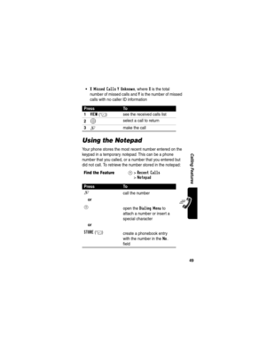 Page 5149
Calling Features
X Missed Calls Y Unknown, where X is the total 
number of missed calls and 
Y is the number of missed 
calls with no caller ID information
Using the Notepad
Your phone stores the most recent number entered on the 
keypad in a temporary notepad. This can be a phone 
number that you called, or a number that you entered but 
did not call. To retrieve the number stored in the notepad:
PressTo
1
VIEW(+) see the received calls list
2S select a call to return
3N  make the call
Find the...