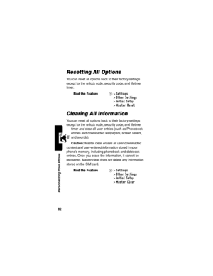 Page 8482
Personalizing Your Phone
Resetting All Options
You can reset all options back to their factory settings 
except for the unlock code, security code, and lifetime 
timer.
Clearing All Information
You can reset all options back to their factory settings 
except for the unlock code, security code, and lifetime 
timer and clear all user entries (such as Phonebook 
entries and downloaded wallpapers, screen savers, 
and sounds).
Caution: Master clear erases all user-downloaded 
content and user-entered...