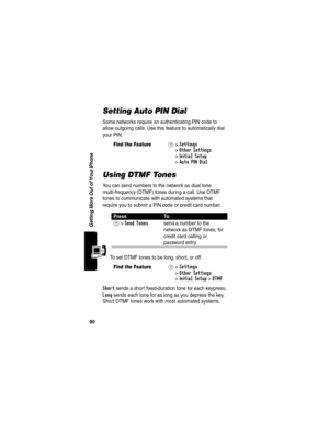 Page 9290
Getting More Out of Your Phone
Setting Auto PIN Dial
Some networks require an authenticating PIN code to 
allow outgoing calls. Use this feature to automatically dial 
your PIN.
Using DTMF Tones
You can send numbers to the network as dual tone 
multi-frequency (DTMF) tones during a call. Use DTMF 
tones to communicate with automated systems that 
require you to submit a PIN code or credit card number.
To set DTMF tones to be long, short, or off:
Short sends a short fixed-duration tone for each...