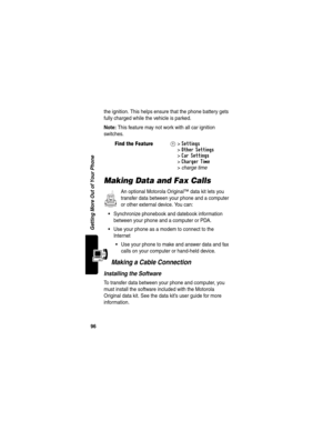 Page 9896
Getting More Out of Your Phone
the ignition. This helps ensure that the phone battery gets 
fully charged while the vehicle is parked.
Note: This feature may not work with all car ignition 
switches.
Making Data and Fax Calls
An optional Motorola Original™ data kit lets you 
transfer data between your phone and a computer 
or other external device. You can:
Synchronize phonebook and datebook information 
between your phone and a computer or PDA.
Use your phone as a modem to connect to the 
Internet...