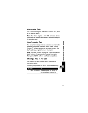 Page 9997
Getting More Out of Your Phone
Attaching the Cable
Use a Motorola Original USB cable to connect your phone 
to the external device.
Note: Your phone requires a mini-USB connector. Check 
your computer or hand-held device to determine the type 
of cable you need.
Synchronizing Data
You can synchronize phonebook and datebook information 
between your phone, computer, and PDA with Starfish 
TrueSync
® software, a Motorola accessory product. See 
the TrueSync user guide for more information.
Note:...