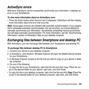 Page 103Synchronising Information -103
ActiveSync errors
Whenever ActiveSync cannot successfully synchronise your information, it displays an
error on your Smartphone.
To view more information about an ActiveSync error
 Press the Action button when the error text is displayed. ActiveSync will then display
more information about the error that occurred.
Note: Some types of errors can interfere with automatic synchronisation. If you suspect 
that a scheduled automatic synchronisation has not occurred, you should...