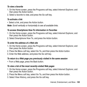 Page 105Internet, Entertainment, and More -105
To view a favorite
1. On the Home screen, press theProgramssoft key, selectInternet Explorer,and
then press the Action button.
2. Select a favorite to view, and press theGosoft key.
To activate a link
 Select a link, and press the Action button.
Note: Scroll vertically or horizontally to see all available links.
To access Smartphone How-To information in Favorites
1. On the Home screen, press theProgramssoft key, selectInternet Explorer,and
then press the Action...