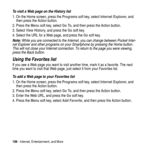 Page 106106- Internet, Entertainment, and More
To visit a Web page on the History list
1. On the Home screen, press theProgramssoft key, selectInternet Explorer,and
then press the Action button.
2. Press theMenusoft key, selectGo To, and then press the Action button.
3. SelectView History, and press theGosoft key.
4. Select the URL for a Web page, and press theGosoft key.
Note: While you are connected to the Internet, you can change between Pocket Inter-
net Explorer and other programs on your Smartphone by...
