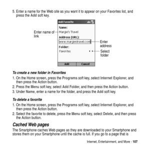 Page 107Internet, Entertainment, and More -107
5. Enter a name for the Web site as you want it to appear on your Favorites list, and
press theAddsoft key.
To create a new folder in Favorites
1. On the Home screen, press theProgramssoft key, selectInternet Explorer,and
then press the Action button.
2. Press theMenusoft key, selectAdd Folder, and then press the Action button.
3. UnderName, enter a name for the folder, and press theAddsoft key.
To delete a favorite
1. On the Home screen, press theProgramssoft key,...