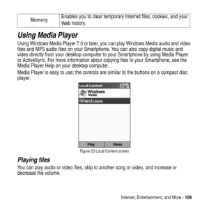 Page 109Internet, Entertainment, and More -109
Using Media Player
Using Windows Media Player 7.0 or later, you can play Windows Media audio and video
files and MP3 audio files on your Smartphone. You can also copy digital music and
video directly from your desktop computer to your Smartphone by using Media Player
or ActiveSync. For more information about copying files to your Smartphone, see the
Media Player Help on your desktop computer.
MediaPlayeriseasytouse;the controls are similar to the buttons on a...