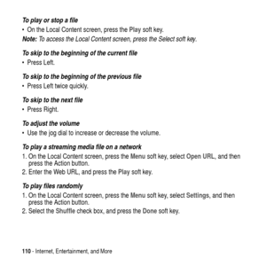 Page 110110- Internet, Entertainment, and More
To play or stop a file
 On the Local Content screen, press thePlaysoft key.
Note: To access the Local Content screen, press the Select soft key.
To skip to the beginning of the current file
 Press Left.
To skip to the beginning of the previous file
 Press Left twice quickly.
To skip to the next file
 Press Right.
To adjust the volume
 Use the jog dial to increase or decrease the volume.
To play a streaming media file on a network
1. On the Local Content screen,...