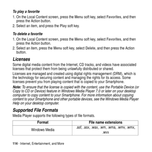 Page 114114- Internet, Entertainment, and More
To play a favorite
1. On the Local Content screen, press theMenusoft key, selectFavorites, and then
press the Action button.
2. Select an item, and press thePlaysoft key.
To delete a favorite
1. On the Local Content screen, press theMenusoft key, selectFavorites, and then
press the Action button.
2. Select an item, press theMenusoft key, selectDelete, and then press the Action
button.
Licenses
Some digital media content from the Internet, CD tracks, and videos have...
