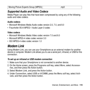 Page 115Internet, Entertainment, and More -115
Supported Audio and Video Codecs
Media Player can play files that have been compressed by using any of the following
audio and video codecs.
Audio codecs
 Microsoft Windows Media Audio codec version 2.0, 7.0, and 8.0
 Fraunhofer IIS-A MPEG-1 Audio Layer-3 codec
Video codecs
 Microsoft Windows Media Video codec version 7.0 and 8.0
 Microsoft MPEG-4 video codec version 3.0
 ISO MPEG-4 video codec version 1.0
Modem Link
Using Modem Link, you can use your...