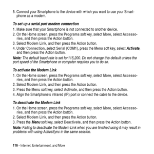 Page 116116- Internet, Entertainment, and More
5. Connect your Smartphone to the device with which you want to use your Smart-
phone as a modem.
To set up a serial port modem connection
1. Make sure that your Smartphone is not connected to another device.
2. On the Home screen, press theProgramssoft key, selectMore, selectAccesso-
ries, and then press the Action button.
3. SelectModem Link, and then press the Action button.
4. UnderConnection, selectSerial (COM1),presstheMenusoft key, select
Activate,
and then...