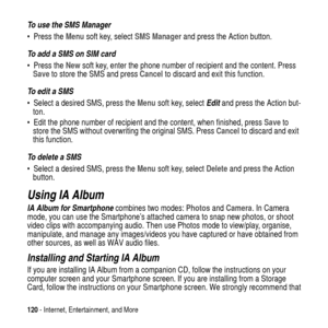 Page 120120- Internet, Entertainment, and More
To use the SMS Manager
PresstheMenusoft key, selectSMS Managerand press the Action button.
To add a SMS on SIM card 
PresstheNewsoft key, enter the phone number of recipient and the content. Press
Saveto store the SMS and pressCancelto discard and exit this function.
To  e d i t  a  S M S
 Select a desired SMS, press theMenusoft key, selectEditand press the Action but-
ton.
 Edit the phone number of recipient and the content, when finished, pressSaveto
store the...