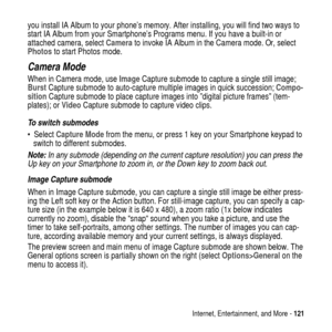 Page 121Internet, Entertainment, and More -121
you install IA Album to your phone’s memory. After installing, you will find two ways to
start IA Album from your Smartphone’s Programs menu. If you have a built-in or
attached camera, selectCamerato invoke IA Album in the Camera mode. Or, select
Photosto start Photos mode.
Camera Mode
When in Camera mode, useImageCapture submode to capture a single still image;
BurstCapture submode to auto-capture multiple images in quick succession;Compo-
sitionCapture submode to...