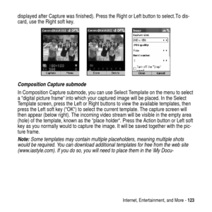 Page 123Internet, Entertainment, and More -123
displayed after Capture was finished). Press the Right or Left button to select. To dis-
card, use the Right soft key.
Composition Capture submode
In Composition Capture submode, you can useSelect Templateon the menu to select
a “digital picture frame“ into which your captured image will be placed. In the Select
Template screen, press the Left or Right buttons to view the available templates, then
press the Left soft key (“OK“) to select the current template. The...